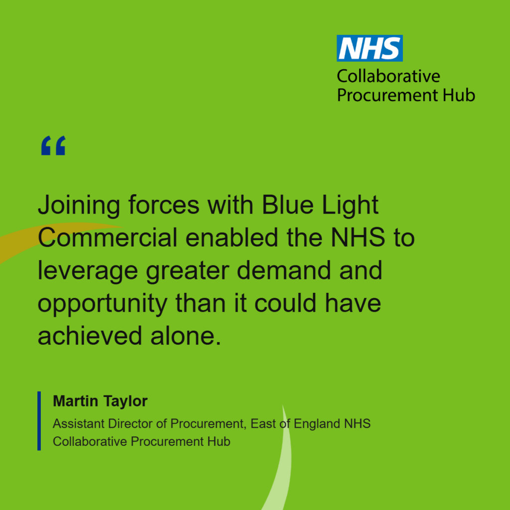 “This collaboration procurement project was borne about from fragmented spend and a realisation that we needed to collaborate beyond our usual NHS horizon. Joining forces with Blue Light Commercial enabled the NHS to leverage greater demand and opportunity than it could have achieved alone. With GCA underpinning the framework agreement and coming together across blue light sector has been a true win, win for all parties” 

Martin Taylor, Assistant Director of Procurement, East of England NHS Collaborative Procurement Hub
